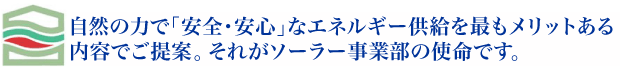 自然の力で「安全・安心」なエネルギー供給を最もメリットある内容でご提案。それがソーラー事業部の使命です。