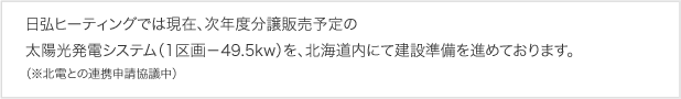 日弘ヒーティングでは現在、分譲販売予定の太陽光発電システム（1区画-49.5kw）を、北海道胆振管内にて建設準備を進めております。（※北電との連携申請協議中）