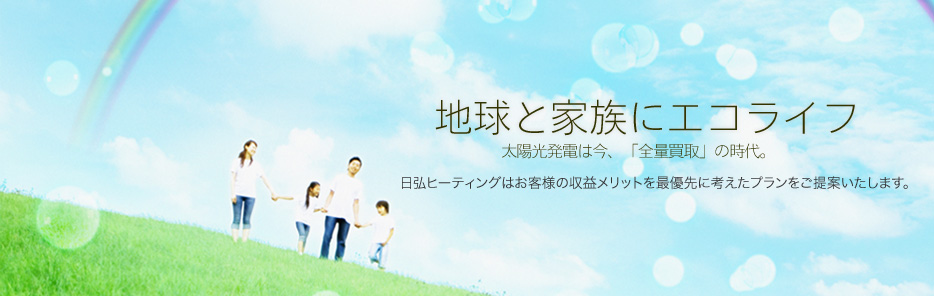 地球と家族にエコライフ。太陽光発電は今、「全量買取」の時代。日弘ヒーティングはお客様の収益メリットを最優先に考えたプランをご提案いたします。