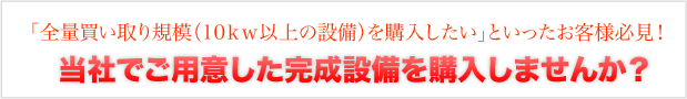 「全量買い取り規模（10kw以上の設備）を購入したい」といったお客様必見！当社でご用意した完成設備を購入しませんか？