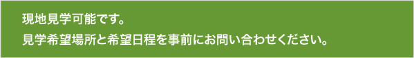 現地見学可能です。見学希望場所と希望日程を事前にお問い合わせください。