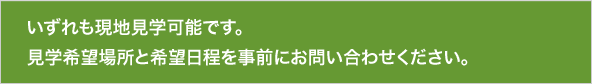 いずれも現地見学可能です。見学希望場所と希望日程を事前にお問い合わせください。